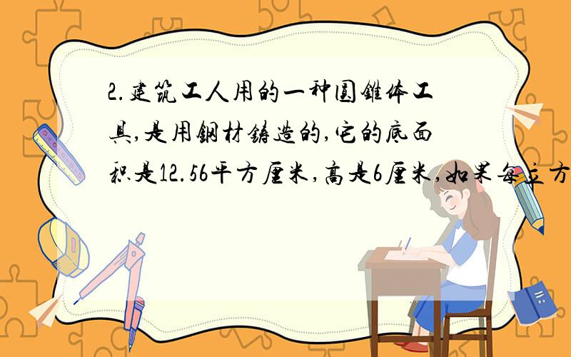 2.建筑工人用的一种圆锥体工具,是用钢材铸造的,它的底面积是12.56平方厘米,高是6厘米,如果每立方厘米