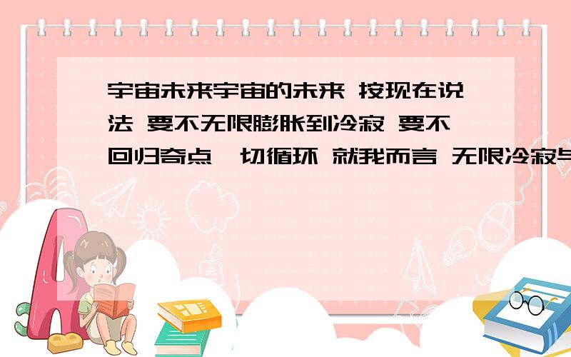 宇宙未来宇宙的未来 按现在说法 要不无限膨胀到冷寂 要不回归奇点一切循环 就我而言 无限冷寂与静止让我不安 虽然我不相信