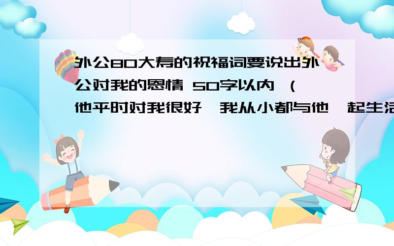 外公80大寿的祝福词要说出外公对我的恩情 50字以内 （他平时对我很好,我从小都与他一起生活10年.现在没有了,但每周都