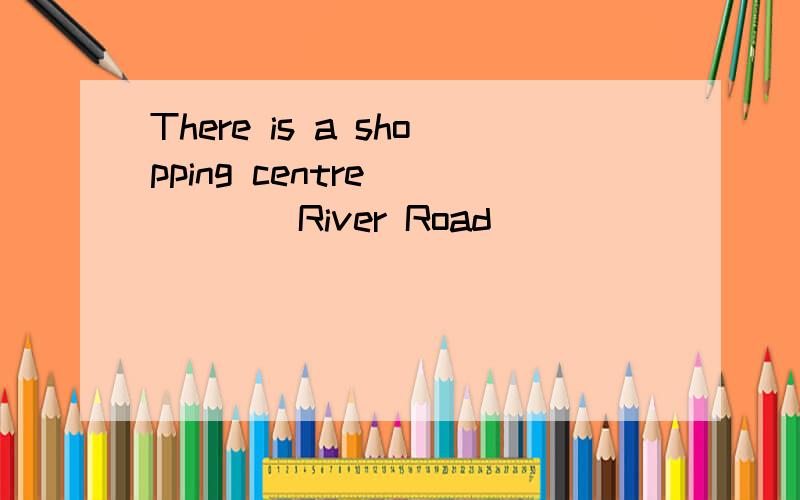 There is a shopping centre _____River Road