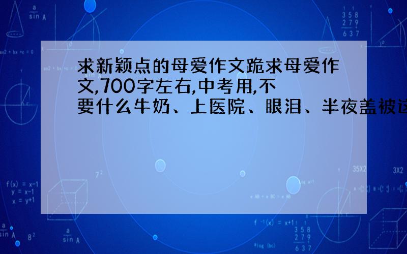 求新颖点的母爱作文跪求母爱作文,700字左右,中考用,不要什么牛奶、上医院、眼泪、半夜盖被这种老套的,新颖点.看了几个有