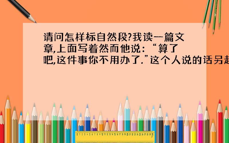 请问怎样标自然段?我读一篇文章,上面写着然而他说：“算了吧,这件事你不用办了.”这个人说的话另起一段写了,请问这样的话这