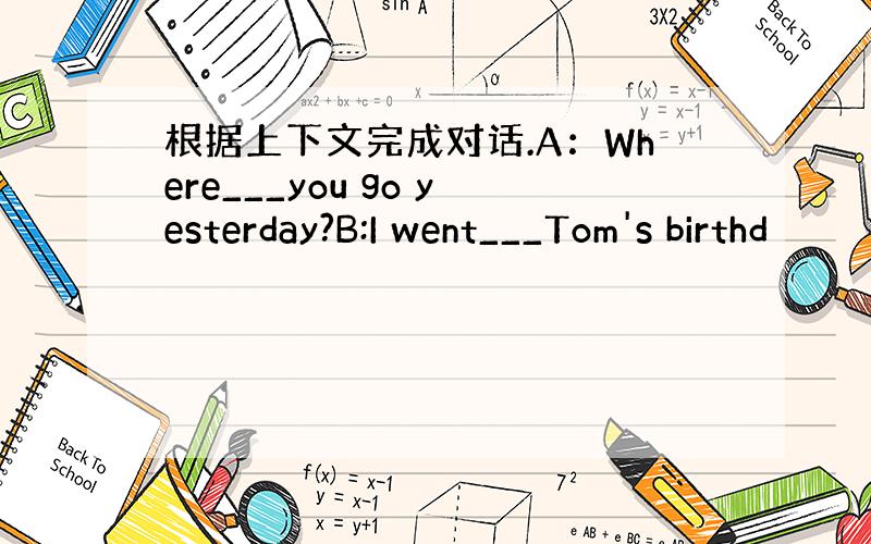 根据上下文完成对话.A：Where___you go yesterday?B:I went___Tom's birthd