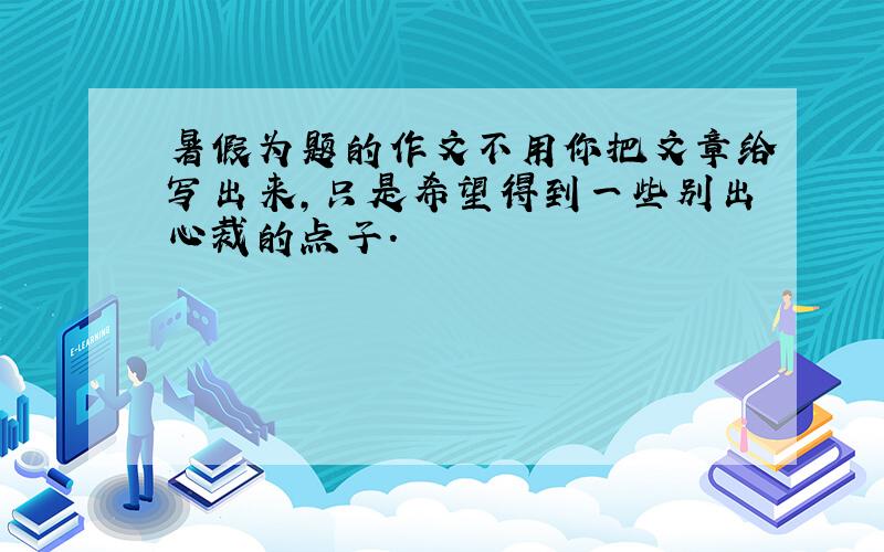 暑假为题的作文不用你把文章给写出来,只是希望得到一些别出心裁的点子.