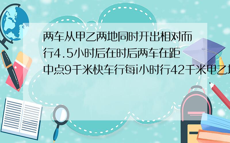 两车从甲乙两地同时开出相对而行4.5小时后在时后两车在距中点9千米快车行每i小时行42千米甲乙地相距多少千