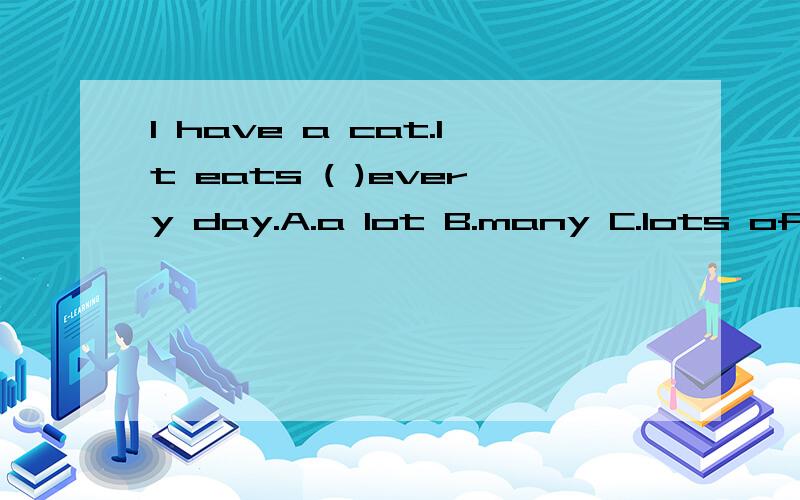 I have a cat.It eats ( )every day.A.a lot B.many C.lots of D