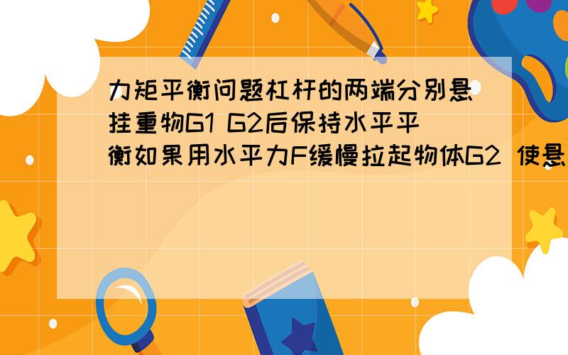 力矩平衡问题杠杆的两端分别悬挂重物G1 G2后保持水平平衡如果用水平力F缓慢拉起物体G2 使悬挂物体G2的悬线向左偏离竖