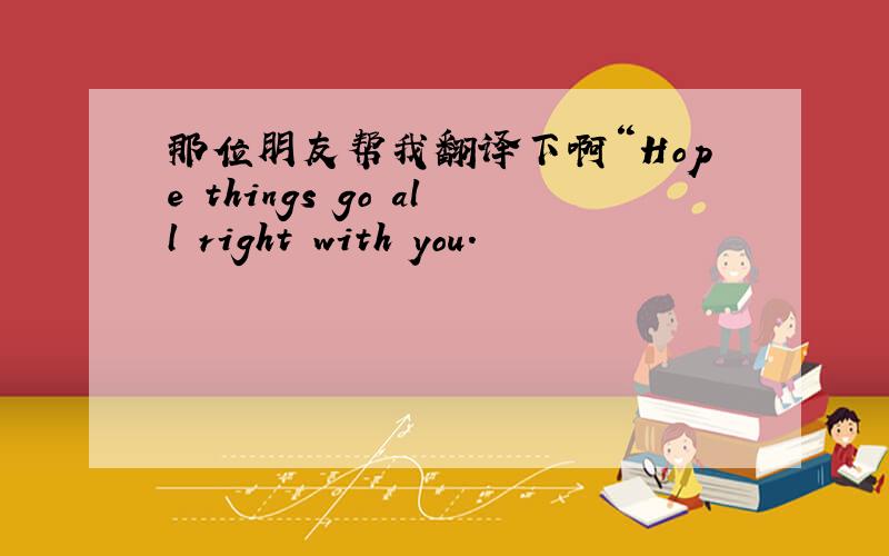 那位朋友帮我翻译下啊“Hope things go all right with you.