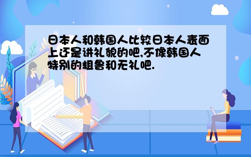 日本人和韩国人比较日本人表面上还是讲礼貌的吧,不像韩国人特别的粗鲁和无礼吧.