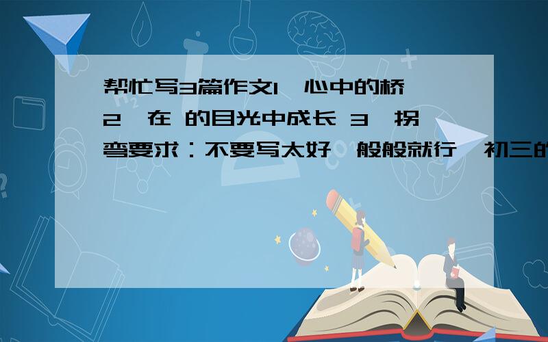 帮忙写3篇作文1、心中的桥 2、在 的目光中成长 3、拐弯要求：不要写太好一般般就行,初三的水平600字就够了.闲分不够