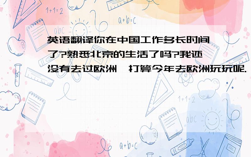 英语翻译你在中国工作多长时间了?熟悉北京的生活了吗?我还没有去过欧洲,打算今年去欧洲玩玩呢.