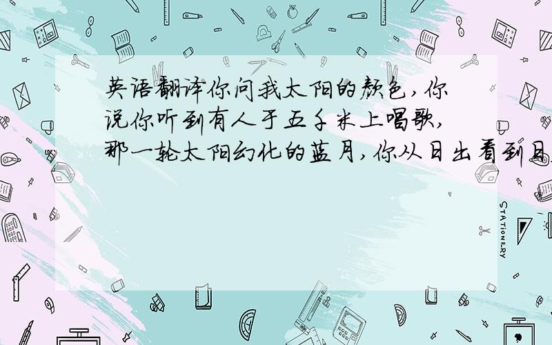 英语翻译你问我太阳的颜色,你说你听到有人于五千米上唱歌,那一轮太阳幻化的蓝月,你从日出看到日暮,你从日出看到日暮,你说上