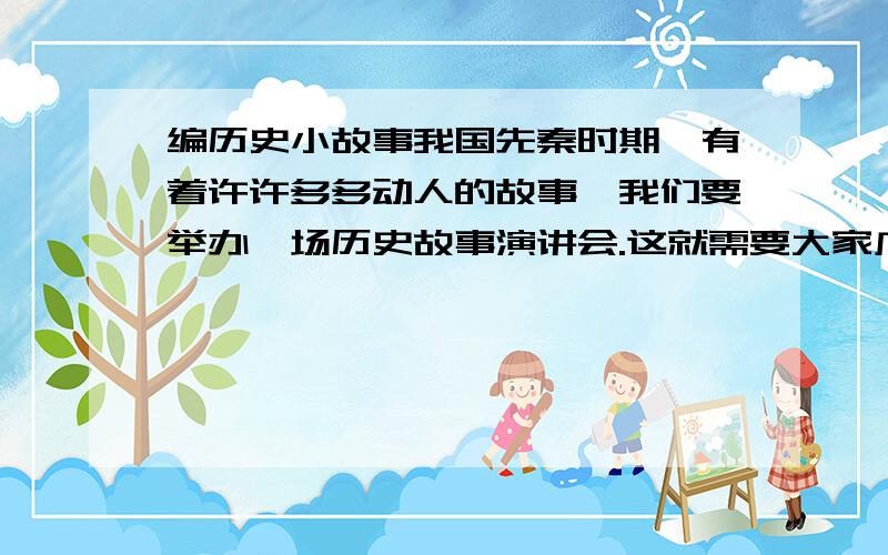 编历史小故事我国先秦时期,有着许许多多动人的故事,我们要举办一场历史故事演讲会.这就需要大家广泛地去搜集历史素材,并把它