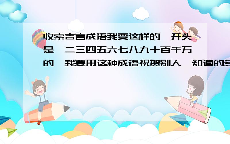 收索吉言成语我要这样的,开头是一二三四五六七八九十百千万的,我要用这种成语祝贺别人,知道的多说说,