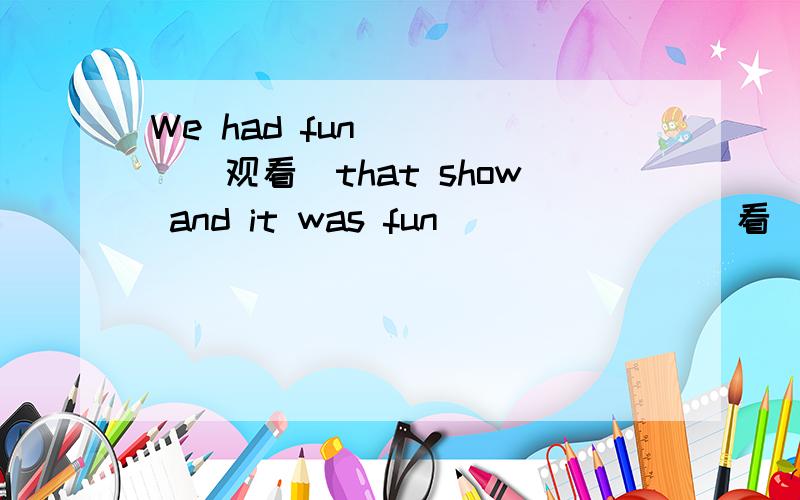 We had fun_____(观看)that show and it was fun ______ (看)so man