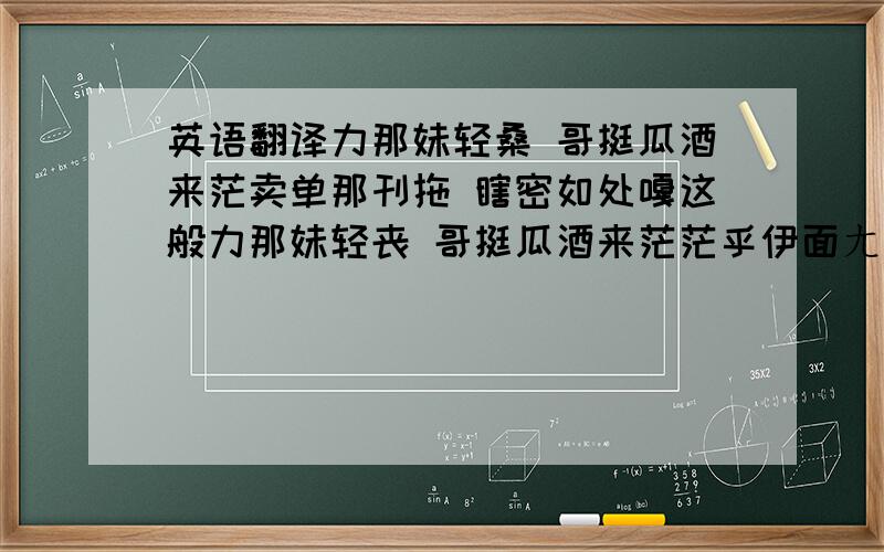 英语翻译力那妹轻桑 哥挺瓜酒来茫卖单那刊拖 瞎密如处嘎这般力那妹轻丧 哥挺瓜酒来茫茫乎伊面ㄤㄤ 心情批波串我ㄟ细你ㄟ 共