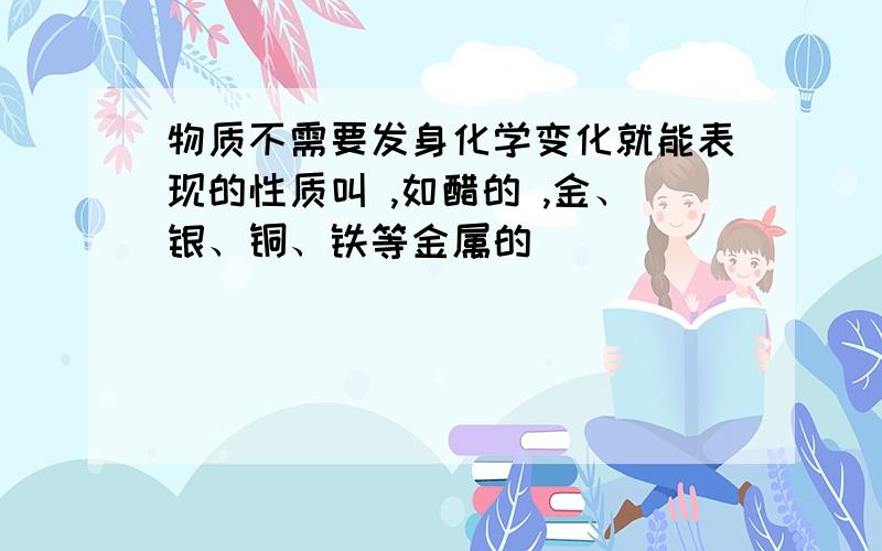 物质不需要发身化学变化就能表现的性质叫 ,如醋的 ,金、银、铜、铁等金属的