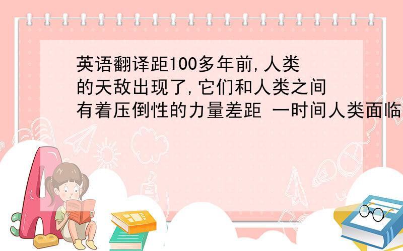 英语翻译距100多年前,人类的天敌出现了,它们和人类之间有着压倒性的力量差距 一时间人类面临了绝种的危机,残存下来的人类