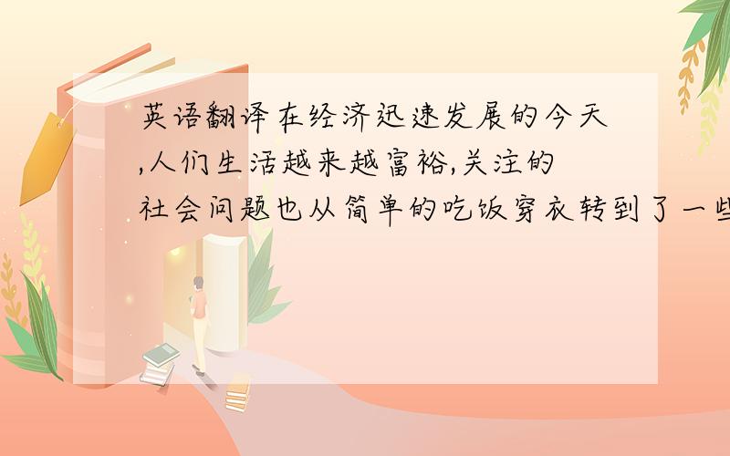 英语翻译在经济迅速发展的今天,人们生活越来越富裕,关注的社会问题也从简单的吃饭穿衣转到了一些关于可以使生活更美好的问题上