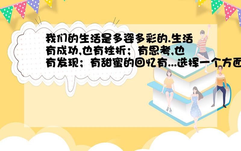 我们的生活是多姿多彩的.生活有成功,也有挫折；有思考,也有发现；有甜蜜的回忆有...选择一个方面来写.