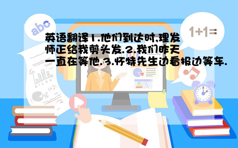 英语翻译1.他们到达时,理发师正给我剪头发.2.我们昨天一直在等他.3.怀特先生边看报边等车.