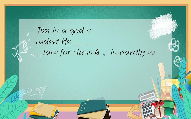 Jim is a god student.He _____ late for class.A 、is hardly ev