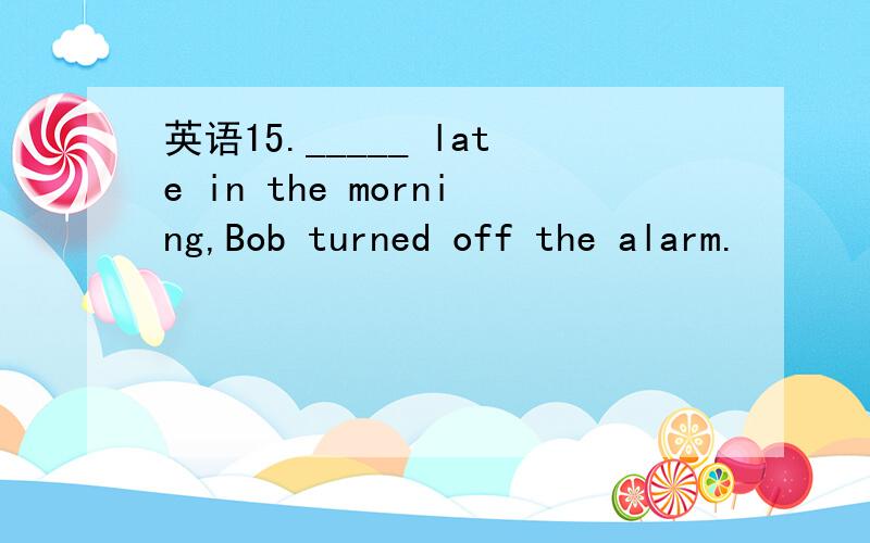 英语15._____ late in the morning,Bob turned off the alarm.