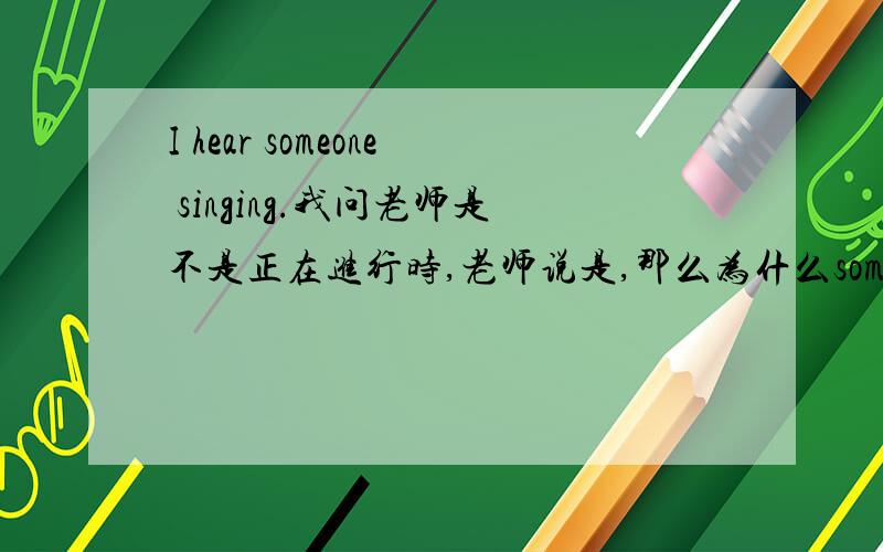 I hear someone singing.我问老师是不是正在进行时,老师说是,那么为什么someone 后面不加上