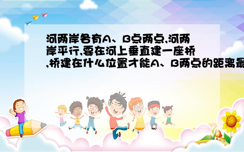 河两岸各有A、B点两点,河两岸平行,要在河上垂直建一座桥,桥建在什么位置才能A、B两点的距离最近?