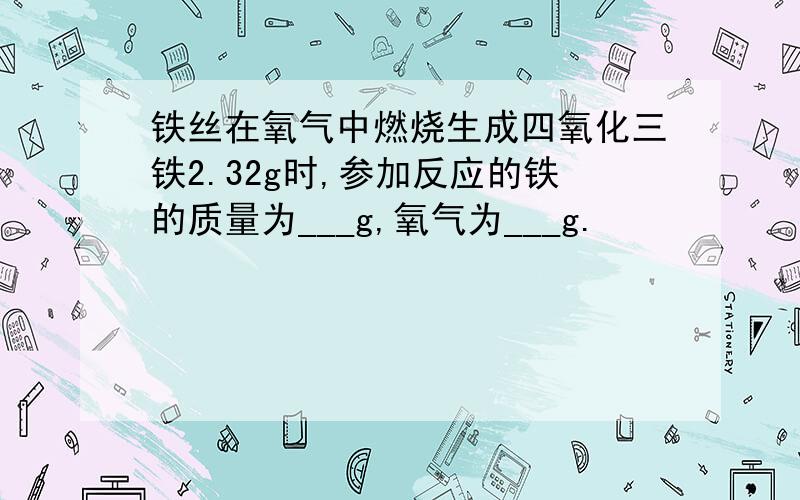 铁丝在氧气中燃烧生成四氧化三铁2.32g时,参加反应的铁的质量为___g,氧气为___g.