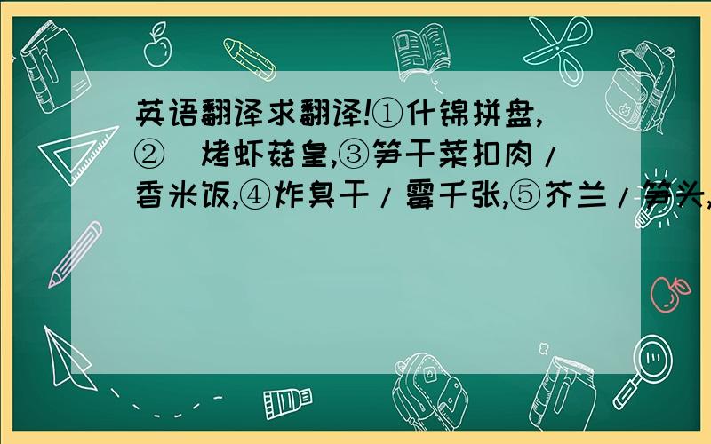 英语翻译求翻译!①什锦拼盘,②焗烤虾菇皇,③笋干菜扣肉/香米饭,④炸臭干/霉千张,⑤芥兰/笋头,⑥芝士焗红薯/艾饺,⑦蝴