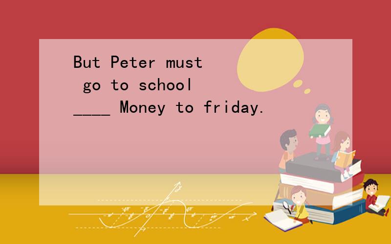 But Peter must go to school ____ Money to friday.