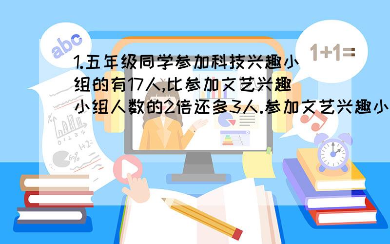 1.五年级同学参加科技兴趣小组的有17人,比参加文艺兴趣小组人数的2倍还多3人.参加文艺兴趣小组的有多少人?设参加文艺兴