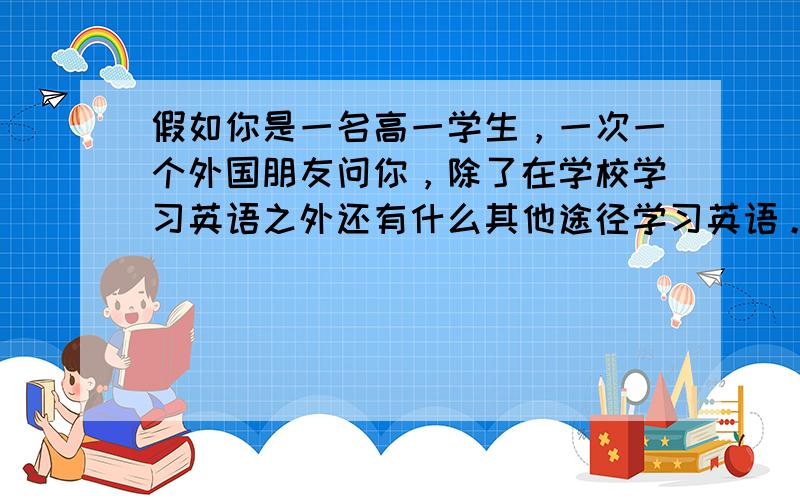 假如你是一名高一学生，一次一个外国朋友问你，除了在学校学习英语之外还有什么其他途径学习英语。 请你根据下列提示用英语写出