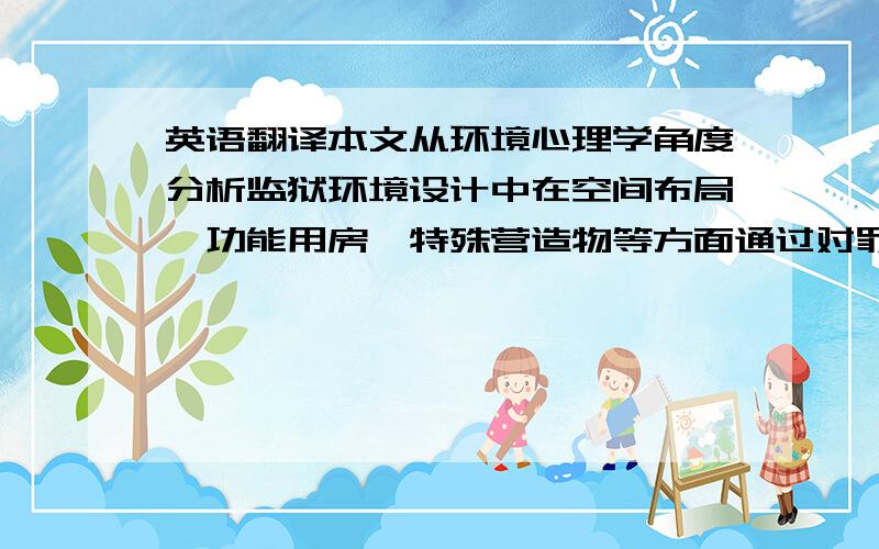 英语翻译本文从环境心理学角度分析监狱环境设计中在空间布局、功能用房、特殊营造物等方面通过对罪犯生理行为的限制,从而对其产