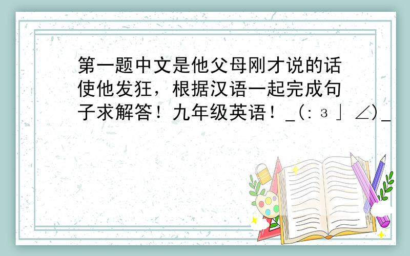 第一题中文是他父母刚才说的话使他发狂，根据汉语一起完成句子求解答！九年级英语！_(:з」∠)_