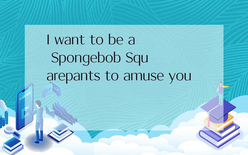 I want to be a Spongebob Squarepants to amuse you