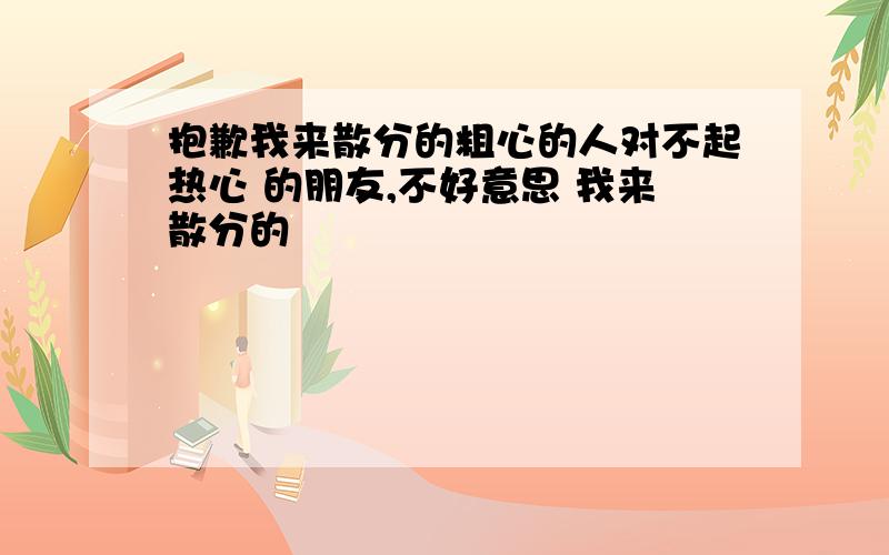 抱歉我来散分的粗心的人对不起热心 的朋友,不好意思 我来散分的