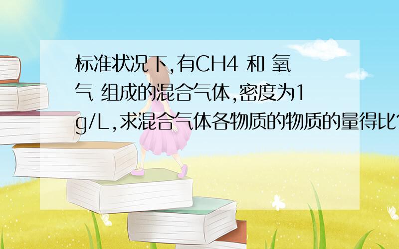 标准状况下,有CH4 和 氧气 组成的混合气体,密度为1g/L,求混合气体各物质的物质的量得比?