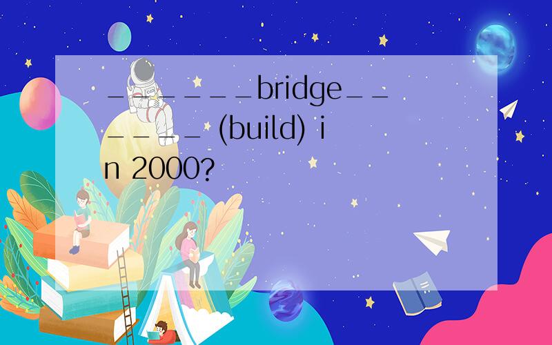 ______bridge______ (build) in 2000?