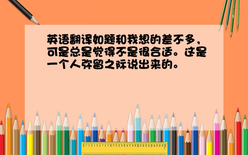 英语翻译如题和我想的差不多，可是总是觉得不是很合适。这是一个人弥留之际说出来的。