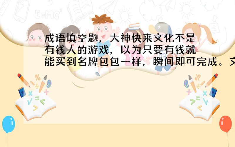 成语填空题，大神快来文化不是有钱人的游戏，以为只要有钱就能买到名牌包包一样，瞬间即可完成。文化也不是幻想者的梦想，以为就