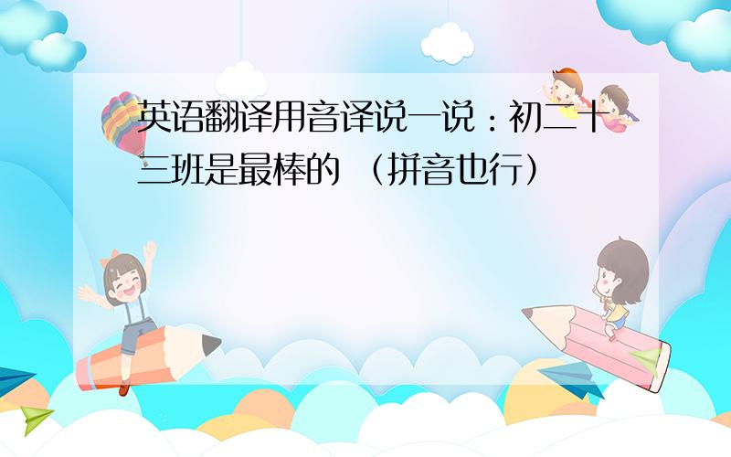 英语翻译用音译说一说：初二十三班是最棒的 （拼音也行）