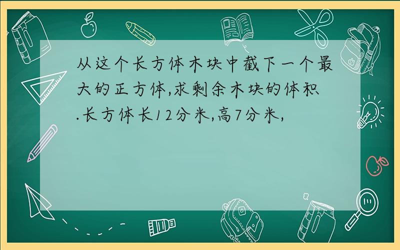 从这个长方体木块中截下一个最大的正方体,求剩余木块的体积.长方体长12分米,高7分米,