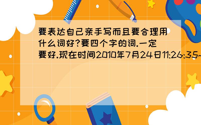 要表达自己亲手写而且要合理用什么词好?要四个字的词.一定要好.现在时间2010年7月24日11:26:35~本人将于20