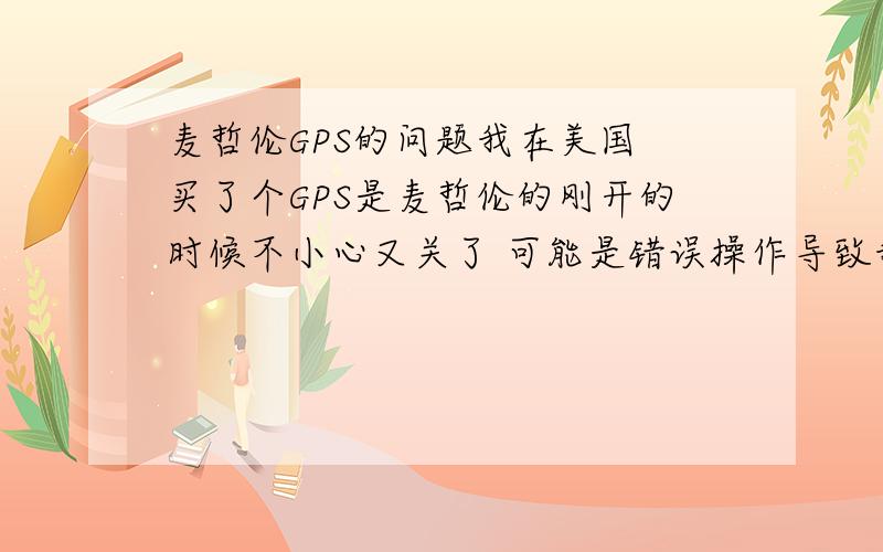 麦哲伦GPS的问题我在美国 买了个GPS是麦哲伦的刚开的时候不小心又关了 可能是错误操作导致我的GPS现在一开机刚看到初