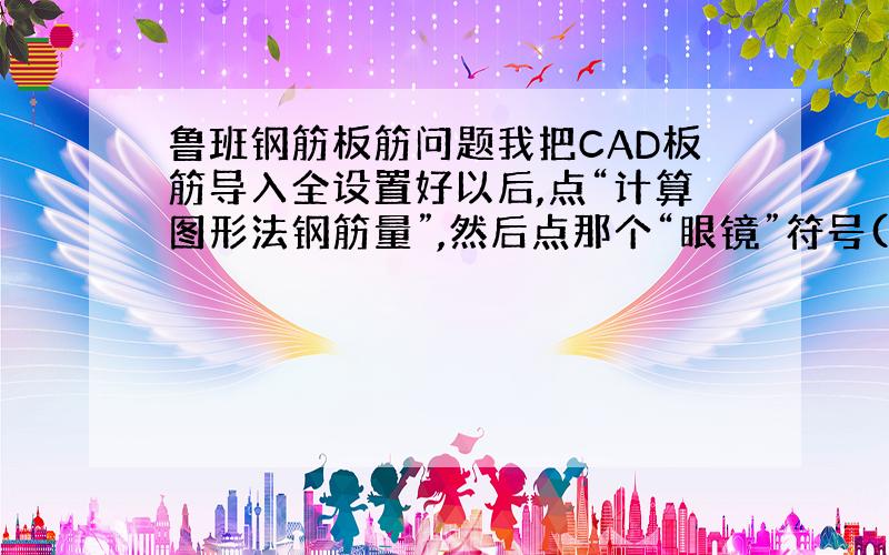 鲁班钢筋板筋问题我把CAD板筋导入全设置好以后,点“计算图形法钢筋量”,然后点那个“眼镜”符号(查看钢筋量),板筋表格显