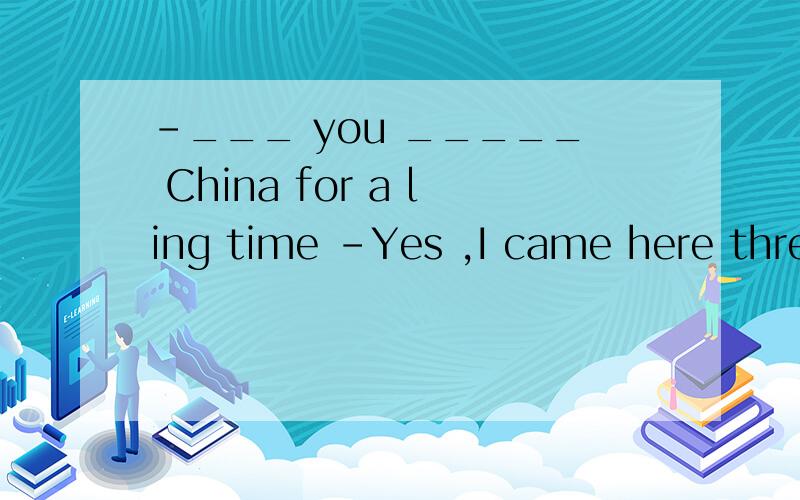 -___ you _____ China for a ling time -Yes ,I came here three