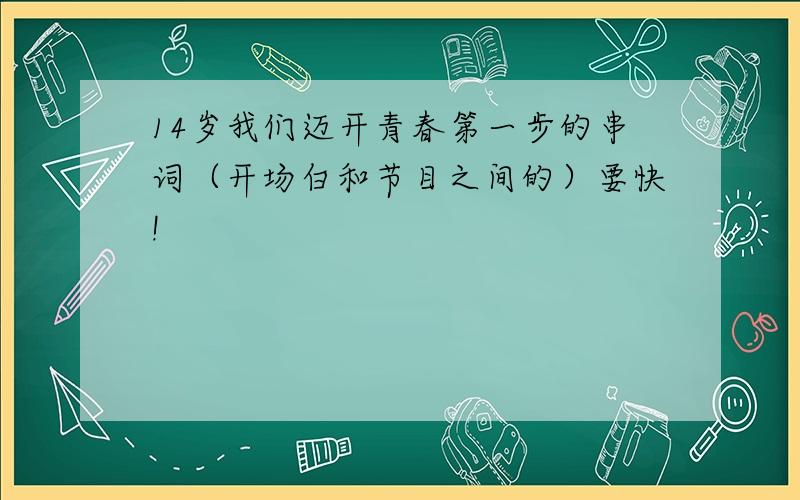 14岁我们迈开青春第一步的串词（开场白和节目之间的）要快!