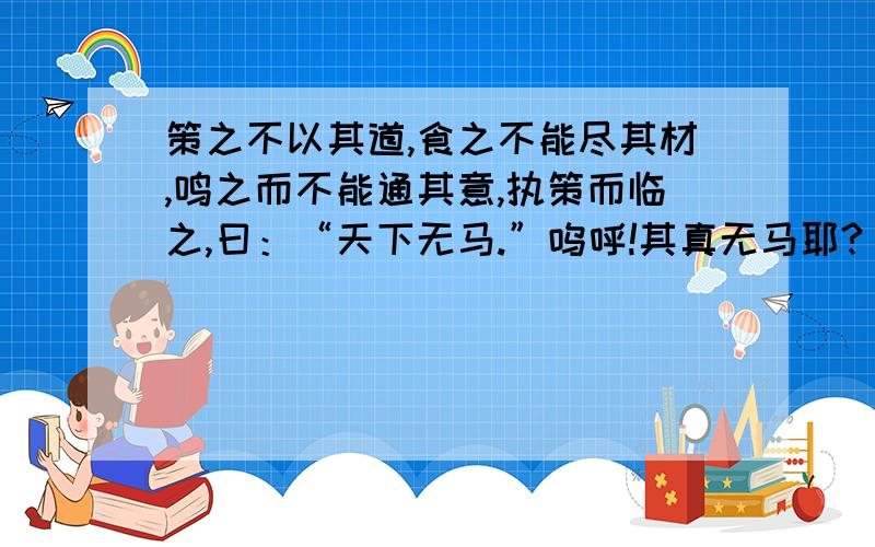 策之不以其道,食之不能尽其材,鸣之而不能通其意,执策而临之,曰：“天下无马.”呜呼!其真无马耶?